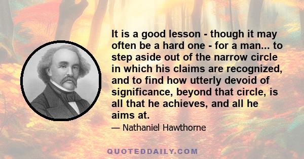 It is a good lesson - though it may often be a hard one - for a man... to step aside out of the narrow circle in which his claims are recognized, and to find how utterly devoid of significance, beyond that circle, is