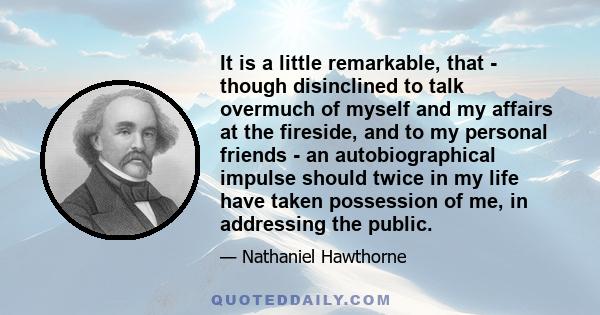 It is a little remarkable, that - though disinclined to talk overmuch of myself and my affairs at the fireside, and to my personal friends - an autobiographical impulse should twice in my life have taken possession of