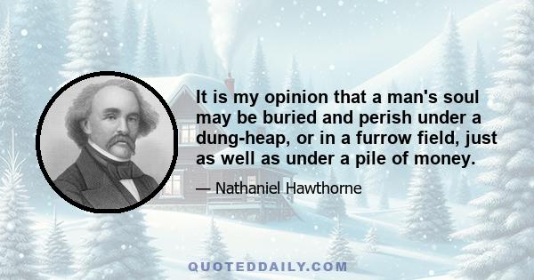 It is my opinion that a man's soul may be buried and perish under a dung-heap, or in a furrow field, just as well as under a pile of money.