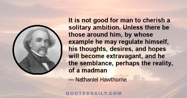 It is not good for man to cherish a solitary ambition. Unless there be those around him, by whose example he may regulate himself, his thoughts, desires, and hopes will become extravagant, and he the semblance, perhaps