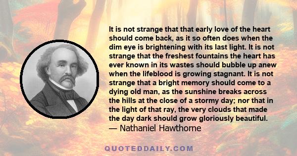 It is not strange that that early love of the heart should come back, as it so often does when the dim eye is brightening with its last light. It is not strange that the freshest fountains the heart has ever known in