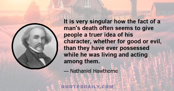 It is very singular how the fact of a man's death often seems to give people a truer idea of his character, whether for good or evil, than they have ever possessed while he was living and acting among them.