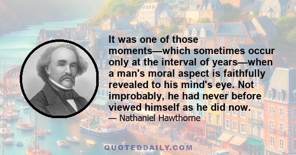 It was one of those moments—which sometimes occur only at the interval of years—when a man's moral aspect is faithfully revealed to his mind's eye. Not improbably, he had never before viewed himself as he did now.