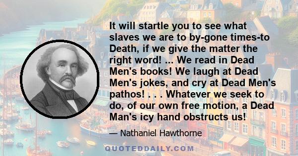 It will startle you to see what slaves we are to by-gone times-to Death, if we give the matter the right word! ... We read in Dead Men's books! We laugh at Dead Men's jokes, and cry at Dead Men's pathos! . . . Whatever