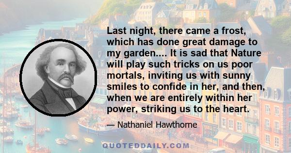 Last night, there came a frost, which has done great damage to my garden.... It is sad that Nature will play such tricks on us poor mortals, inviting us with sunny smiles to confide in her, and then, when we are