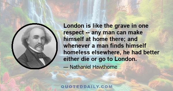 London is like the grave in one respect -- any man can make himself at home there; and whenever a man finds himself homeless elsewhere, he had better either die or go to London.