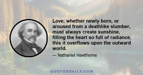 Love, whether newly born, or aroused from a deathlike slumber, must always create sunshine, filling the heart so full of radiance, this it overflows upon the outward world.