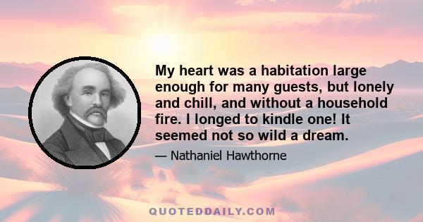 My heart was a habitation large enough for many guests, but lonely and chill, and without a household fire. I longed to kindle one! It seemed not so wild a dream.