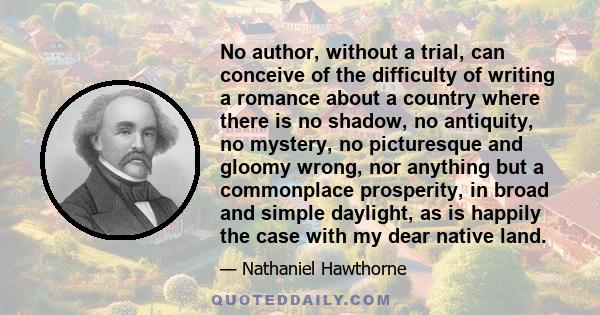 No author, without a trial, can conceive of the difficulty of writing a romance about a country where there is no shadow, no antiquity, no mystery, no picturesque and gloomy wrong, nor anything but a commonplace