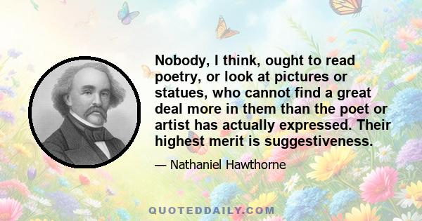 Nobody, I think, ought to read poetry, or look at pictures or statues, who cannot find a great deal more in them than the poet or artist has actually expressed. Their highest merit is suggestiveness.