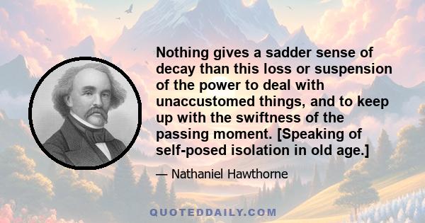 Nothing gives a sadder sense of decay than this loss or suspension of the power to deal with unaccustomed things, and to keep up with the swiftness of the passing moment. [Speaking of self-posed isolation in old age.]