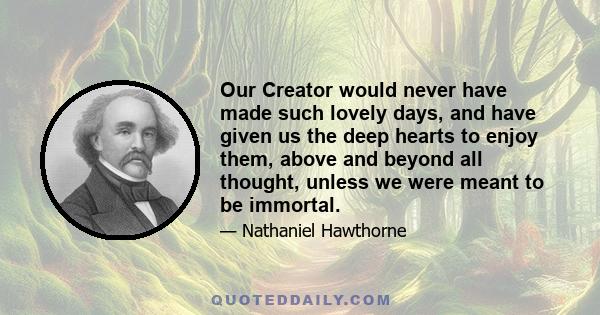 Our Creator would never have made such lovely days, and have given us the deep hearts to enjoy them, above and beyond all thought, unless we were meant to be immortal.