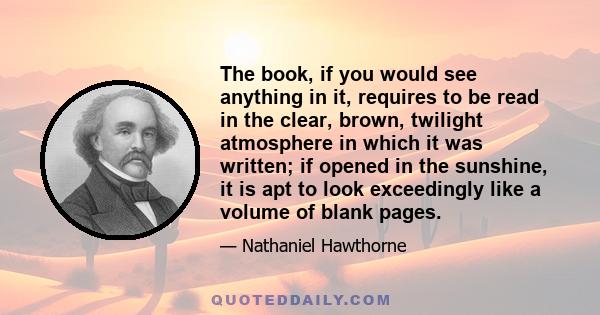 The book, if you would see anything in it, requires to be read in the clear, brown, twilight atmosphere in which it was written; if opened in the sunshine, it is apt to look exceedingly like a volume of blank pages.