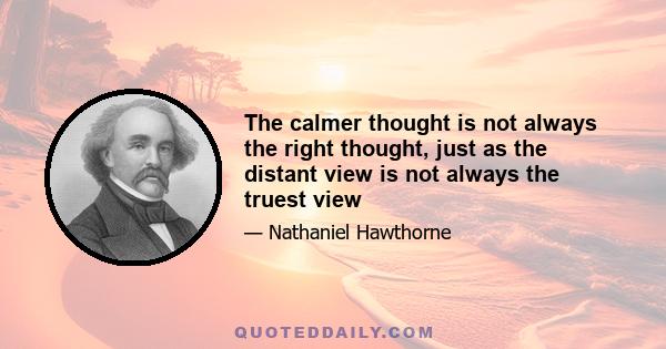 The calmer thought is not always the right thought, just as the distant view is not always the truest view