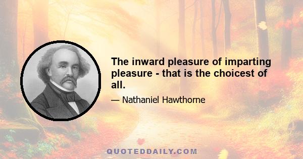 The inward pleasure of imparting pleasure - that is the choicest of all.