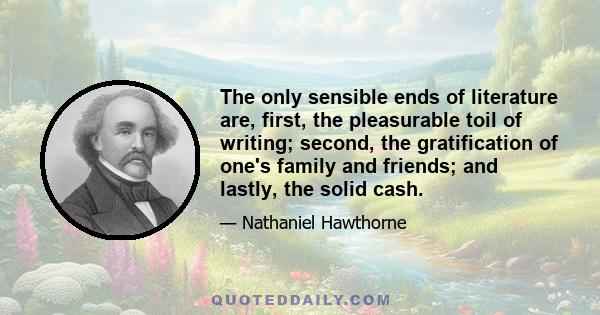 The only sensible ends of literature are, first, the pleasurable toil of writing; second, the gratification of one's family and friends; and lastly, the solid cash.