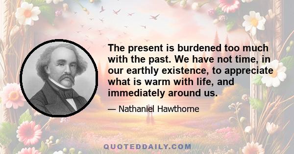 The present is burdened too much with the past. We have not time, in our earthly existence, to appreciate what is warm with life, and immediately around us.