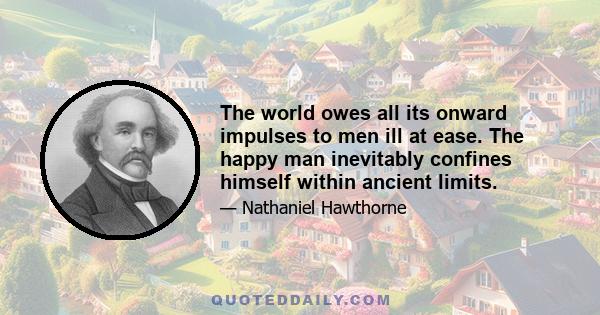 The world owes all its onward impulses to men ill at ease. The happy man inevitably confines himself within ancient limits.