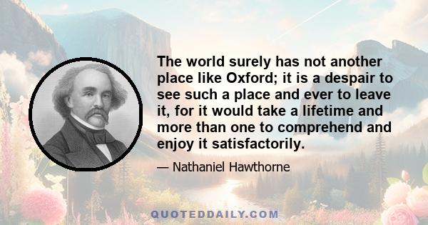 The world surely has not another place like Oxford; it is a despair to see such a place and ever to leave it, for it would take a lifetime and more than one to comprehend and enjoy it satisfactorily.