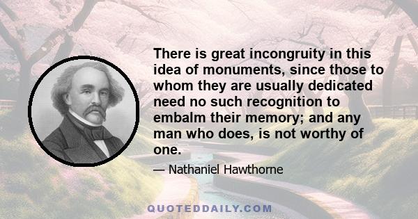 There is great incongruity in this idea of monuments, since those to whom they are usually dedicated need no such recognition to embalm their memory; and any man who does, is not worthy of one.