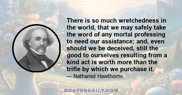 There is so much wretchedness in the world, that we may safely take the word of any mortal professing to need our assistance; and, even should we be deceived, still the good to ourselves resulting from a kind act is