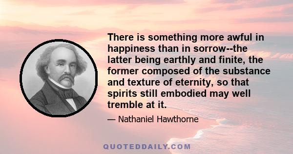 There is something more awful in happiness than in sorrow--the latter being earthly and finite, the former composed of the substance and texture of eternity, so that spirits still embodied may well tremble at it.