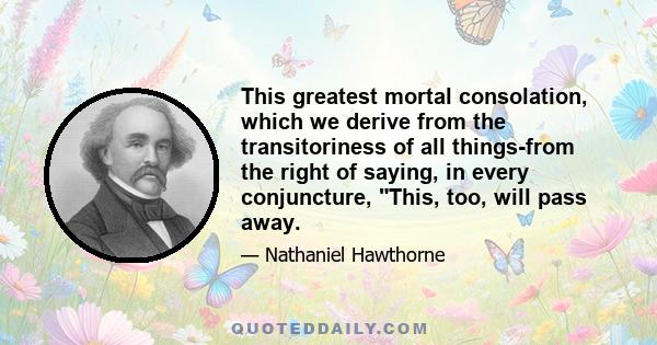 This greatest mortal consolation, which we derive from the transitoriness of all things-from the right of saying, in every conjuncture, This, too, will pass away.