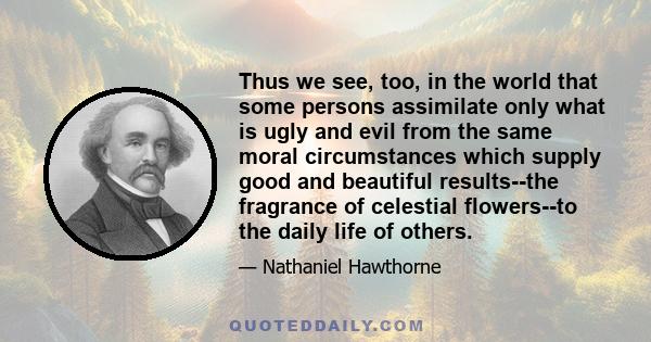 Thus we see, too, in the world that some persons assimilate only what is ugly and evil from the same moral circumstances which supply good and beautiful results--the fragrance of celestial flowers--to the daily life of