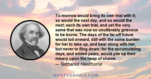 To-morrow would bring its own trial with it; so would the next day, and so would the next; each its own trial, and yet the very same that was now so unutterably grievous to be borne. The days of the far-off future would 