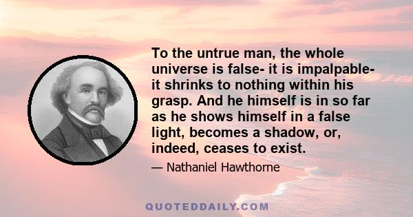 To the untrue man, the whole universe is false- it is impalpable- it shrinks to nothing within his grasp. And he himself is in so far as he shows himself in a false light, becomes a shadow, or, indeed, ceases to exist.