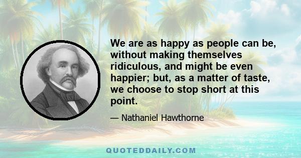 We are as happy as people can be, without making themselves ridiculous, and might be even happier; but, as a matter of taste, we choose to stop short at this point.