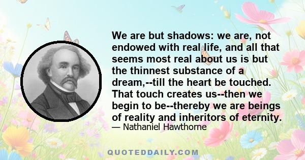 We are but shadows: we are, not endowed with real life, and all that seems most real about us is but the thinnest substance of a dream,--till the heart be touched. That touch creates us--then we begin to be--thereby we