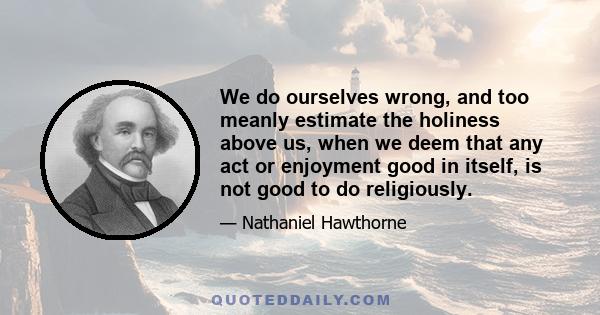 We do ourselves wrong, and too meanly estimate the holiness above us, when we deem that any act or enjoyment good in itself, is not good to do religiously.