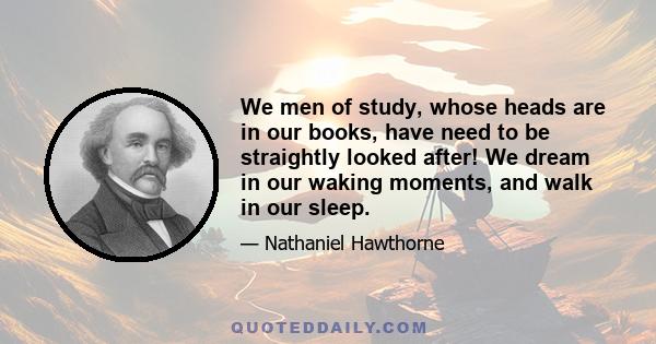 We men of study, whose heads are in our books, have need to be straightly looked after! We dream in our waking moments, and walk in our sleep.