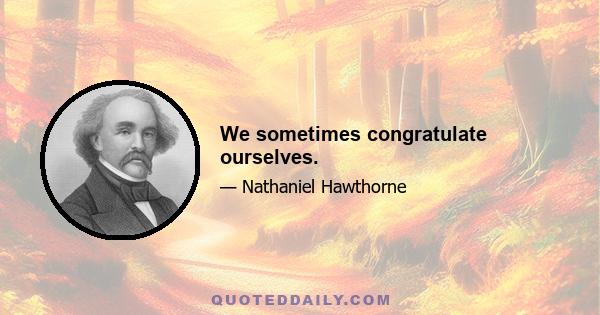 We sometimes congratulate ourselves.