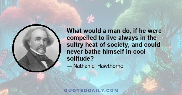 What would a man do, if he were compelled to live always in the sultry heat of society, and could never bathe himself in cool solitude?