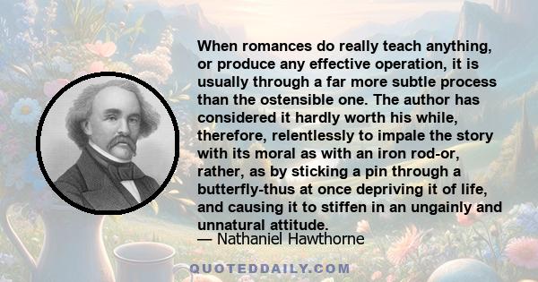 When romances do really teach anything, or produce any effective operation, it is usually through a far more subtle process than the ostensible one. The author has considered it hardly worth his while, therefore,