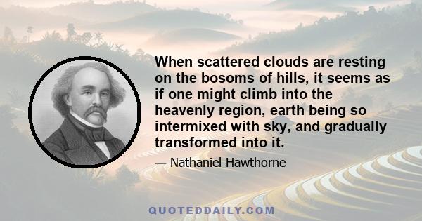 When scattered clouds are resting on the bosoms of hills, it seems as if one might climb into the heavenly region, earth being so intermixed with sky, and gradually transformed into it.