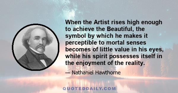 When the Artist rises high enough to achieve the Beautiful, the symbol by which he makes it perceptible to mortal senses becomes of little value in his eyes, while his spirit possesses itself in the enjoyment of the