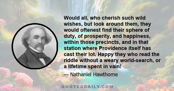 Would all, who cherish such wild wishes, but look around them, they would oftenest find their sphere of duty, of prosperity, and happiness, within those precincts, and in that station where Providence itself has cast