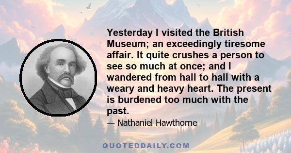 Yesterday I visited the British Museum; an exceedingly tiresome affair. It quite crushes a person to see so much at once; and I wandered from hall to hall with a weary and heavy heart. The present is burdened too much