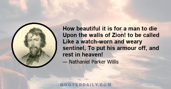 How beautiful it is for a man to die Upon the walls of Zion! to be called Like a watch-worn and weary sentinel, To put his armour off, and rest in heaven!