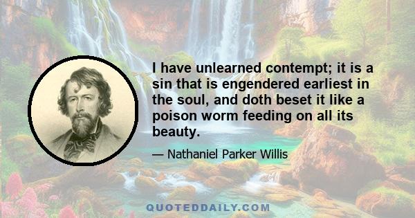 I have unlearned contempt; it is a sin that is engendered earliest in the soul, and doth beset it like a poison worm feeding on all its beauty.