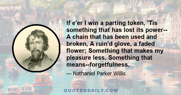 If e'er I win a parting token, 'Tis something that has lost its power-- A chain that has been used and broken, A ruin'd glove, a faded flower; Something that makes my pleasure less, Something that means--forgetfulness.