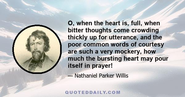 O, when the heart is, full, when bitter thoughts come crowding thickly up for utterance, and the poor common words of courtesy are such a very mockery, how much the bursting heart may pour itself in prayer!