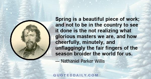 Spring is a beautiful piece of work; and not to be in the country to see it done is the not realizing what glorious masters we are, and how cheerfully, minutely, and unflaggingly the fair fingers of the season broider