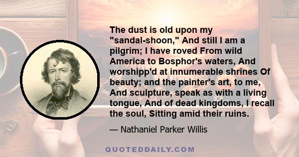 The dust is old upon my sandal-shoon, And still I am a pilgrim; I have roved From wild America to Bosphor's waters, And worshipp'd at innumerable shrines Of beauty; and the painter's art, to me, And sculpture, speak as