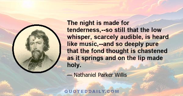 The night is made for tenderness,--so still that the low whisper, scarcely audible, is heard like music,--and so deeply pure that the fond thought is chastened as it springs and on the lip made holy.