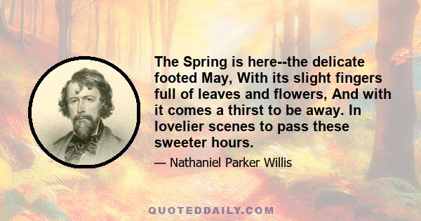 The Spring is here--the delicate footed May, With its slight fingers full of leaves and flowers, And with it comes a thirst to be away. In lovelier scenes to pass these sweeter hours.