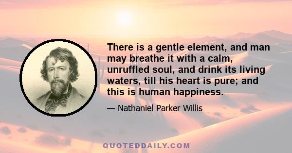 There is a gentle element, and man may breathe it with a calm, unruffled soul, and drink its living waters, till his heart is pure; and this is human happiness.